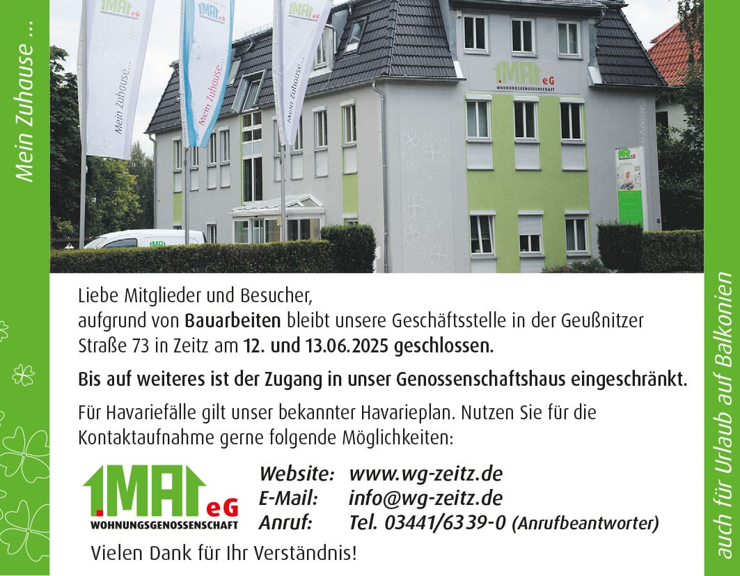 Liebe Mitglieder und Besucher, aufgrund von Bauarbeiten bleibt unsere Geschäftsstelle in der Geußnitzer Straße 73 in Zeitz am 12. und 13.06.2025 geschlossen. Bis auf weiteres ist der Zugang in unser Genossenschaftshaus eingeschränkt. Für Havariefälle gilt unser bekannter Havarieplan. Nutzen Sie für die Kontaktaufnahme gerne folgende Möglichkeiten: Website: www.wg-zeitz.de E-Mail: info@wg-zeitz.de Tel.: 03441 63 39 0 (Anrufbeantworter) Vielen Dank für Ihr Verständnis!